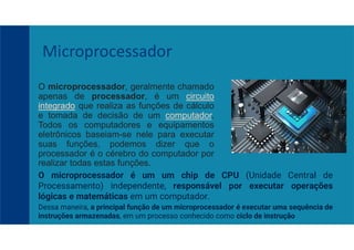 O microprocessador, geralmente chamado
apenas de processador, é um circuito
integrado que realiza as funções de cálculo
e tomada de decisão de um computador.
Todos os computadores e equipamentos
eletrônicos baseiam-se nele para executar
suas funções, podemos dizer que o
processador é o cérebro do computador por
realizar todas estas funções.
Microprocessador
O microprocessador é um um chip de CPU (Unidade Central de
Processamento) independente, responsável por executar operações
lógicas e matemáticas em um computador.
Dessa maneira, a principal função de um microprocessador é executar uma sequência de
instruções armazenadas, em um processo conhecido como ciclo de instrução
 