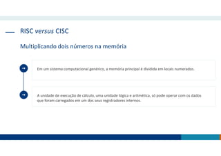 RISC versus CISC
Multiplicando dois números na memória
Em um sistema computacional genérico, a memória principal é dividida em locais numerados.
A unidade de execução de cálculo, uma unidade lógica e aritmética, só pode operar com os dados
que foram carregados em um dos seus registradores internos.
 