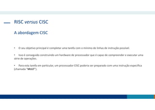 RISC versus CISC
A abordagem CISC
• O seu objetivo principal é completar uma tarefa com o mínimo de linhas de instrução possível.
• Isso é conseguido construindo um hardware de processador que é capaz de compreender e executar uma
série de operações.
• Para esta tarefa em particular, um processador CISC poderia ser preparado com uma instrução específica
(chamada "MULT").
 
