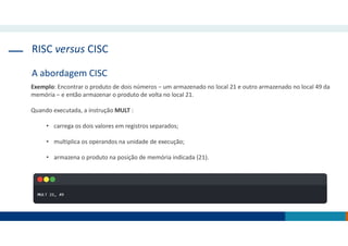 RISC versus CISC
A abordagem CISC
Exemplo: Encontrar o produto de dois números ‒ um armazenado no local 21 e outro armazenado no local 49 da
memória ‒ e então armazenar o produto de volta no local 21.
Quando executada, a instrução MULT :
• carrega os dois valores em registros separados;
• multiplica os operandos na unidade de execução;
• armazena o produto na posição de memória indicada (21).
 