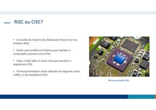 RISC ou CISC?
• A escolha da maioria dos fabricantes hoje recai nos
modelos RISC.
• Existe uma tendência histórica que mantém o
computador pessoal como CISC.
• Hoje, o Intel x86 é o único chip que mantém a
arquitetura CISC.
• O microcontrolador ainda utilizado em algumas áreas,
o 8051, é de arquitetura CISC.
Microprocessador RISC.
 