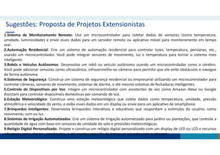 Sugestões: Proposta de Projetos Extensionistas
1.Sistema de Monitoramento Remoto: Use um microcontrolador para coletar dados de sensores (como temperatura,
umidade, luminosidade) e envie esses dados para um servidor remoto ou aplicativo móvel para monitoramento em tempo
real.
2.Automação Residencial: Crie um sistema de automação residencial para controlar luzes, temperatura, persianas, etc.,
usando um microcontrolador. Você pode integrar sensores de movimento, luz e temperatura para tornar o sistema mais
inteligente.
3.Robôs e Veículos Autônomos: Desenvolva um robô ou veículo autônomo usando um microcontrolador como o cérebro.
Você pode adicionar sensores como ultrassônico, infravermelho ou câmeras para permitir que ele evite obstáculos e navegue
de forma autônoma.
4.Sistemas de Segurança: Construa um sistema de segurança residencial ou empresarial utilizando um microcontrolador para
controlar câmeras, sensores de movimento, sistemas de alarme, e até mesmo sistemas de fechaduras inteligentes.
5.Controle de Dispositivos por Voz: Integre um microcontrolador com assistentes de voz como Amazon Alexa ou Google
Assistant para controlar dispositivos domésticos por comando de voz.
6.Estação Meteorológica: Construa uma estação meteorológica que colete dados como temperatura, umidade, pressão
atmosférica e velocidade do vento, e exiba esses dados em um display ou envie para um aplicativo de smartphone.
7.Brinquedos Inteligentes: Desenvolva brinquedos interativos e educativos que respondam a estímulos do usuário, como
movimento, som ou luz.
8.Sistemas de Irrigação Automatizados: Crie um sistema de irrigação automatizado para jardins ou plantações, que controle a
quantidade de água com base em sensores de umidade do solo e previsões meteorológicas.
9.Relógio Digital Personalizado: Projete e construa um relógio digital personalizado com um display de LED ou LCD e recursos
adicionais como alarme, cronômetro, e até mesmo previsão do tempo se conectar com a internet.
 