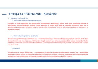 Entrega na Próxima Aula - Rascunho
1. DIAGNÓSTICO E TEORIZAÇÃO
1.1 Identificação das partes interessadas e parceiros
Descrever as partes interessadas no projeto (perfil socioeconômico, escolaridade, gênero, faixa etária, quantidade estimada de
participantes, outras informações), inclusive citando parceiros, se houver. Nesta etapa é importante demonstrar quem são os
participantes para justificar a pertinência social do projeto. Incluir evidências (ex: termo de acordo de cooperação) do acordo entre as
partes interessadas.
1.2 Problemática e/ou problemas identificados
Descrever a (s) problemática (s) identificada (s) e a escolhida/priorizada que motiva a elaboração do projeto de extensão. Nesta etapa
deve-se demonstrar de maneira clara o problema e/ou situação-problema que demandou a elaboração do projeto de extensão. Elucidar
também que a demanda sociocomunitária foi identificada, a partir de encontros/conversas/trocas/escuta da comunidade onde o projeto
será desenvolvido.
1.3 Justificativa
Descrever como a questão identificada (1.2 – problemática escolhida) é pertinente academicamente, uma vez que a aprendizagem
baseada em projetos consiste na produção e aplicação de conhecimentos com vistas à resolução de demandas reais. Importante destacar
a relação com o curso (objetivos de formação/aprendizagens), bem como as motivações do grupo de trabalho.
 