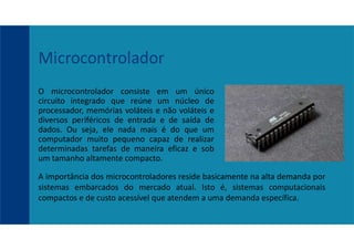O microcontrolador consiste em um único
circuito integrado que reúne um núcleo de
processador, memórias voláteis e não voláteis e
diversos periféricos de entrada e de saída de
dados. Ou seja, ele nada mais é do que um
computador muito pequeno capaz de realizar
determinadas tarefas de maneira eficaz e sob
um tamanho altamente compacto.
Microcontrolador
A importância dos microcontroladores reside basicamente na alta demanda por
sistemas embarcados do mercado atual. Isto é, sistemas computacionais
compactos e de custo acessível que atendem a uma demanda específica.
 