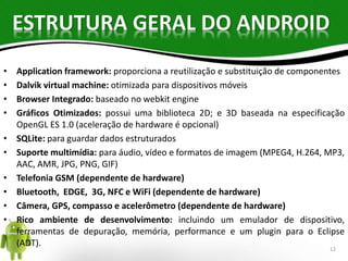 ESTRUTURA GERAL DO ANDROID 
• Application framework: proporciona a reutilização e substituição de componentes 
• Dalvik virtual machine: otimizada para dispositivos móveis 
• Browser Integrado: baseado no webkit engine 
• Gráficos Otimizados: possui uma biblioteca 2D; e 3D baseada na especificação 
OpenGL ES 1.0 (aceleração de hardware é opcional) 
• SQLite: para guardar dados estruturados 
• Suporte multimídia: para áudio, vídeo e formatos de imagem (MPEG4, H.264, MP3, 
AAC, AMR, JPG, PNG, GIF) 
• Telefonia GSM (dependente de hardware) 
• Bluetooth, EDGE, 3G, NFC e WiFi (dependente de hardware) 
• Câmera, GPS, compasso e acelerômetro (dependente de hardware) 
• Rico ambiente de desenvolvimento: incluindo um emulador de dispositivo, 
ferramentas de depuração, memória, performance e um plugin para o Eclipse 
(ADT). 
12 
 