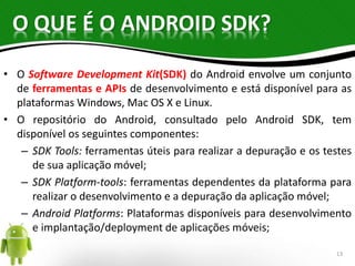 O QUE É O ANDROID SDK? 
• O Software Development Kit(SDK) do Android envolve um conjunto 
de ferramentas e APIs de desenvolvimento e está disponível para as 
plataformas Windows, Mac OS X e Linux. 
• O repositório do Android, consultado pelo Android SDK, tem 
disponível os seguintes componentes: 
– SDK Tools: ferramentas úteis para realizar a depuração e os testes 
de sua aplicação móvel; 
– SDK Platform-tools: ferramentas dependentes da plataforma para 
realizar o desenvolvimento e a depuração da aplicação móvel; 
– Android Platforms: Plataformas disponíveis para desenvolvimento 
e implantação/deployment de aplicações móveis; 
13 
 
