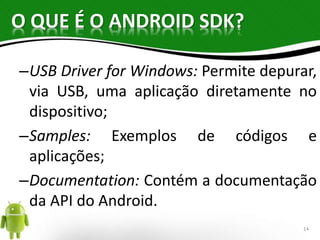 O QUE É O ANDROID SDK? 
–USB Driver for Windows: Permite depurar, 
via USB, uma aplicação diretamente no 
dispositivo; 
–Samples: Exemplos de códigos e 
aplicações; 
–Documentation: Contém a documentação 
da API do Android. 
14 
 