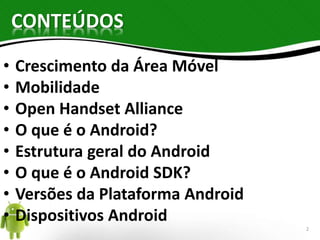 CONTEÚDOS 
• Crescimento da Área Móvel 
• Mobilidade 
• Open Handset Alliance 
• O que é o Android? 
• Estrutura geral do Android 
• O que é o Android SDK? 
• Versões da Plataforma Android 
• Dispositivos Android 
2 
 