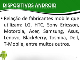 DISPOSITIVOS ANDROID 
• Relação de fabricantes mobile que 
utilizam: LG, HTC, Sony Ericsson, 
Motorola, Acer, Samsung, Asus, 
Lenovo, BlackBerry, Toshiba, Dell, 
T-Mobile, entre muitos outros. 
20 
 
