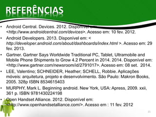 REFERÊNCIAS 
• Android Central. Devices. 2012. Disponível em: 
<http://www.androidcentral.com/devices>. Acesso em: 10 fev. 2012. 
• Android Developers. 2013. Disponível em: < 
http://developer.android.com/about/dashboards/index.html >. Acesso em: 29 
fev. 2013. 
• Gartner. Gartner Says Worldwide Traditional PC, Tablet, Ultramobile and 
Mobile Phone Shipments to Grow 4.2 Percent in 2014. 2014. Disponível em: 
<http://www.gartner.com/newsroom/id/2791017>. Acesso em: 08 set. 2014. 
• LEE, Valentino; SCHNEIDER, Heather; SCHELL, Robbie. Aplicações 
móveis: arquitetura, projeto e desenvolvimento. São Paulo: Makron Books, 
2005. 328p ISBN 8534615403 
• MURPHY, Mark L. Beginning android. New York, USA: Apress, 2009. xxii, 
361 p. ISBN 9781430224198 
• Open Handset Alliance. 2012. Disponível em: 
<http://www.openhandsetalliance.com/>. Acesso em : 11 fev. 2012 
21 
