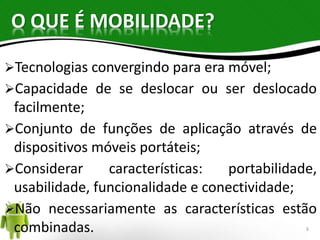 O QUE É MOBILIDADE? 
Tecnologias convergindo para era móvel; 
Capacidade de se deslocar ou ser deslocado 
facilmente; 
Conjunto de funções de aplicação através de 
dispositivos móveis portáteis; 
Considerar características: portabilidade, 
usabilidade, funcionalidade e conectividade; 
Não necessariamente as características estão 
combinadas. 
6 
 