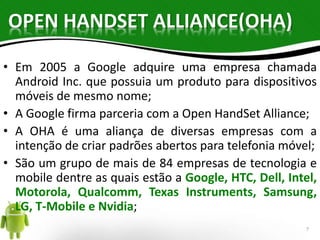 OPEN HANDSET ALLIANCE(OHA) 
• Em 2005 a Google adquire uma empresa chamada 
Android Inc. que possuia um produto para dispositivos 
móveis de mesmo nome; 
• A Google firma parceria com a Open HandSet Alliance; 
• A OHA é uma aliança de diversas empresas com a 
intenção de criar padrões abertos para telefonia móvel; 
• São um grupo de mais de 84 empresas de tecnologia e 
mobile dentre as quais estão a Google, HTC, Dell, Intel, 
Motorola, Qualcomm, Texas Instruments, Samsung, 
LG, T-Mobile e Nvidia; 
7 
 