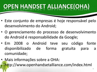 OPEN HANDSET ALLIANCE(OHA) 
• Este conjunto de empresas é hoje responsável pelo 
desenvolvimento do Android; 
• O gerenciamento do processo de desenvolvimento 
do Android é responsabilidade da Google; 
• Em 2008 o Android teve seu código fonte 
disponibilizado de forma gratuita para a 
comunidade; 
• Mais informações sobre a OHA: 
http://www.openhandsetalliance.com/index.html 
8 
 