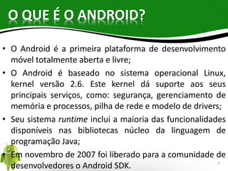 O QUE É O ANDROID? 
• O Android é a primeira plataforma de desenvolvimento 
móvel totalmente aberta e livre; 
• O Android é baseado no sistema operacional Linux, 
kernel versão 2.6. Este kernel dá suporte aos seus 
principais serviços, como: segurança, gerenciamento de 
memória e processos, pilha de rede e modelo de drivers; 
• Seu sistema runtime inclui a maioria das funcionalidades 
disponíveis nas bibliotecas núcleo da linguagem de 
programação Java; 
• Em novembro de 2007 foi liberado para a comunidade de 
desenvolvedores o Android SDK. 9 
 
