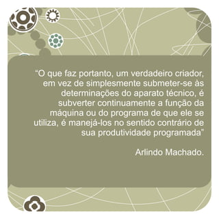 “O que faz portanto, um verdadeiro criador,
   em vez de simplesmente submeter-se às
         determinações do aparato técnico, é
        subverter continuamente a função da
      máquina ou do programa de que ele se
utiliza, é manejá-los no sentido contrário de
              sua produtividade programada”

                          Arlindo Machado.
 