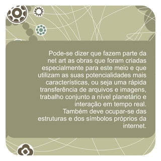 Pode-se dizer que fazem parte da
     net art as obras que foram criadas
  especialmente para este meio e que
utilizam as suas potencialidades mais
    características, ou seja uma rápida
 transferência de arquivos e imagens,
 trabalho conjunto a nível planetário e
               interação em tempo real.
          Também deve ocupar-se das
estruturas e dos símbolos próprios da
                               internet.
 