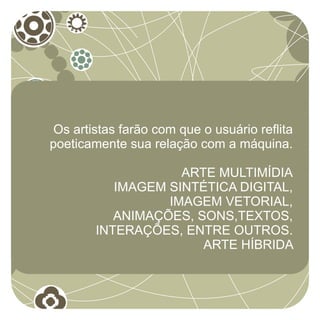 Os artistas farão com que o usuário reflita
poeticamente sua relação com a máquina.

                    ARTE MULTIMÍDIA
           IMAGEM SINTÉTICA DIGITAL,
                  IMAGEM VETORIAL,
           ANIMAÇÕES, SONS,TEXTOS,
        INTERAÇÕES, ENTRE OUTROS.
                       ARTE HÍBRIDA
 