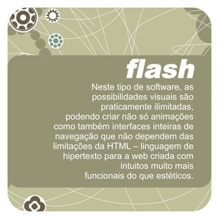 flash
           Neste tipo de software, as
           possibilidades visuais são
             praticamente ilimitadas,
    podendo criar não só animações
como também interfaces inteiras de
 navegação que não dependem das
limitações da HTML – linguagem de
   hipertexto para a web criada com
                   intuitos muito mais
         funcionais do que estéticos.
 