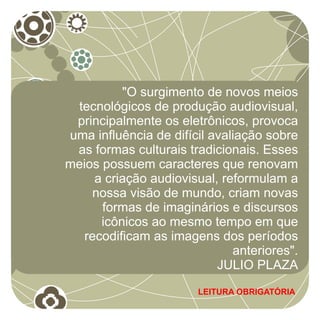 "O surgimento de novos meios
 tecnológicos de produção audiovisual,
 principalmente os eletrônicos, provoca
uma influência de difícil avaliação sobre
 as formas culturais tradicionais. Esses
meios possuem caracteres que renovam
     a criação audiovisual, reformulam a
     nossa visão de mundo, criam novas
      formas de imaginários e discursos
      icônicos ao mesmo tempo em que
   recodificam as imagens dos períodos
                              anteriores".
                           JULIO PLAZA
                       LEITURA OBRIGATÓRIA
 