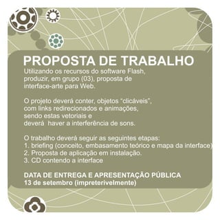 PROPOSTA DE TRABALHO
Utilizando os recursos do software Flash,
produzir, em grupo (03), proposta de
interface-arte para Web.

O projeto deverá conter, objetos “clicáveis”,
com links redirecionados e animações,
sendo estas vetoriais e
deverá haver a interferência de sons.

O trabalho deverá seguir as seguintes etapas:
1. briefing (conceito, embasamento teórico e mapa da interface)
2. Proposta de aplicação em instalação.
3. CD contendo a interface

DATA DE ENTREGA E APRESENTAÇÃO PÚBLICA
13 de setembro (impreterivelmente)
 
