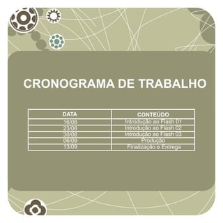 CRONOGRAMA DE TRABALHO

    DATA         CONTEÚDO
    16/08   Introdução ao Flash 01
    23/08   Introdução ao Flash 02
    30/08   Introdução ao Flash 03
    06/09          Produção
    13/09    Finalização e Entrega
 
