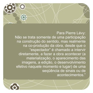 Para Pierre Lévy:
Não se trata somente de uma participação
 na construção do sentido, mas realmente
     na co-produção da obra, desde que o
         “espectador” é chamado a intervir
  diretamente, a fazer a obra acontecer (a
       materialização, o aparecimento das
    imagens, a edição, o desenvolvimento
efetivo naquele momento e lugar) de uma
                 seqüência de sinais ou de
                          acontecimentos.”
 