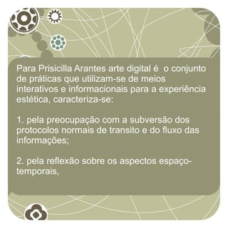 Para Prisicilla Arantes arte digital é o conjunto
de práticas que utilizam-se de meios
interativos e informacionais para a experiência
estética, caracteriza-se:

1. pela preocupação com a subversão dos
protocolos normais de transito e do fluxo das
informações;

2. pela reflexão sobre os aspectos espaço-
temporais,
 