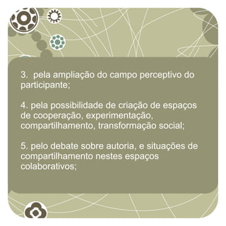 3. pela ampliação do campo perceptivo do
participante;

4. pela possibilidade de criação de espaços
de cooperação, experimentação,
compartilhamento, transformação social;

5. pelo debate sobre autoria, e situações de
compartilhamento nestes espaços
colaborativos;
 