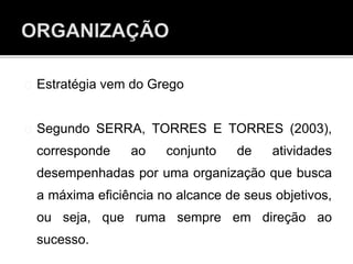 Estratégia vem do Grego
Segundo SERRA, TORRES E TORRES (2003),
corresponde ao conjunto de atividades
desempenhadas por uma organização que busca
a máxima eficiência no alcance de seus objetivos,
ou seja, que ruma sempre em direção ao
sucesso.
 