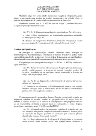 AULA DE ORÇAMENTO
Profº. FERNANDO GAMA
Profª. CRISTINA MARTINS
10
O próprio artigo 165, acima citado, traz as duas exceções a este princípio, quais
sejam: a autorização para abertura de créditos suplementares na própria LOA e a
contratação de operações de crédito, ainda que por antecipação da receita.
Importante ressaltar que a Lei 4320/64 em seu artigo 7º, também determina
exceções ao princípio da exclusividade:
“Art. 7° A Lei de Orçamento poderá conter autorização ao Executivo para:
I - Abrir créditos suplementares até determinada importância obedecidas
as disposições do artigo 43;
II - Realizar em qualquer mês do exercício financeiro, operações de crédito
por antecipação da receita, para atender a insuficiências de caixa”.
Princípio da Especificação
O princípio da especificação, também conhecido como princípio da
discriminação ou da especialização, visa impedir a inclusão de dotações globais na lei
orçamentária para atender as despesas. Assim, toda a despesa deve ser identificada no
mínimo por elemento, permitindo um maior controle da execução orçamentária.
Este princípio está consagrado nos artigos 5º e 15º da Lei 4320/64, conforme a
seguir transcrito:
“Art. 5º A Lei de Orçamento não consignará dotações globais destinadas a
atender indiferentemente a despesas de pessoal, material, serviços de
terceiros, transferências ou quaisquer outras, ressalvado o disposto no
artigo 20 e seu parágrafo único”.
“Art. 15. Na Lei de Orçamento a discriminação da despesa far-se-á no
mínimo por elementos.
§ 1º Entende-se por elementos o desdobramento da despesa com pessoal,
material, serviços, obras e outros meios de que se serve a administração
publica para consecução dos seus fins”.
Existem duas exceções ao princípio da especificação, a primeira diz respeito aos
programas especiais de trabalho, previsto no parágrafo único do artigo 20 da lei
4320/64. A segunda exceção são as reservas de contingências – dotação global colocada
na lei orçamentária, destinada a atender passivos contingentes e outras despesas
imprevistas – prevista no artigo 91 do Decreto Lei 200/67.
“Art. 20... Parágrafo único. Os programas especiais de trabalho que, por
sua natureza, não possam cumprir-se subordinadamente às normas gerais
de execução da despesa poderão ser custeadas por dotações globais,
classificadas entre as Despesas de Capital”.
“Art. 91. Sob a denominação de Reserva de Contingência, o orçamento
anual poderá conter dotação global não especificamente destinada a
 