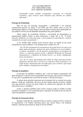 AULA DE ORÇAMENTO
Profº. FERNANDO GAMA
Profª. CRISTINA MARTINS
11
determinado órgão, unidade orçamentária, programa ou categoria
econômica, cujos recursos serão utilizados para abertura de créditos
adicionais”.
Princípio da Publicidade
Mais do que um princípio orçamentário, a publicidade é um princípio
constitucional previsto no artigo 37 da CF/88, que deve nortear todos os atos da
administração pública. O maior objetivo deste princípio é proporcionar publicidade aos
atos públicos na busca da tão difundida transparência dos gastos públicos.
Vários artigos da constituição reforçam a necessidade da transparência na
administração pública, dentre os quais destacamos o artigo 165, § 3§: “O Poder
Executivo publicará, até trinta dias após o encerramento de cada bimestre, relatório
resumido da execução orçamentária”.
A Lei 101/00, LRF, também trouxe diversas regras no sentido de dar maior
transparência ao gastos públicos, com destaque para os artigos 48 e 49.
“Art. 48. São instrumentos de transparência da gestão fiscal, aos quais será
dada ampla divulgação, inclusive em meios eletrônicos de acesso público:
os planos, orçamentos e leis de diretrizes orçamentárias; as prestações de
contas e o respectivo parecer prévio; o Relatório Resumido da Execução
Orçamentária e o Relatório de Gestão Fiscal; e as versões simplificadas
desses documentos”.
“Art. 49. As contas apresentadas pelo Chefe do Poder Executivo ficarão
disponíveis, durante todo o exercício, no respectivo Poder Legislativo e no
órgão técnico responsável pela sua elaboração, para consulta e apreciação
pelos cidadãos e instituições da sociedade”.
Princípio do Equilíbrio
O princípio do equilíbrio estabelece que o total da despesa orçamentária não
pode ultrapassar o total da receita orçamentária prevista para cada exercício financeiro,
ou seja, prevê a igualdade entre a previsão da receita e a fixação da despesa.
A adoção deste princípio representa uma ferramenta útil no controle dos gastos
públicos, ainda que, atualmente, não passe de uma simples questão de técnica contábil
visto que possíveis excessos de gastos podem ser cobertos por operações de crédito,
oferecendo assim o “equilíbrio”.
Assim, o aparente equilíbrio entre receita e despesa, pode na verdade esconder
um déficit econômico, se for considerado que as operações de crédito já são um meio de
cobrir desequilíbrios orçamentários.
Princípio do Orçamento Bruto
Segundo o princípio do orçamento bruto as receitas e despesas devem constar da
lei orçamentária e de créditos adicionais pelos seus valores brutos, sem nenhuma
dedução, conforme preconizado no artigo 6º da Lei 4320/64:
 