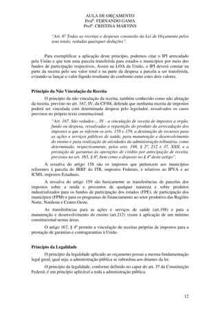 AULA DE ORÇAMENTO
Profº. FERNANDO GAMA
Profª. CRISTINA MARTINS
12
“Art. 6º Todas as receitas e despesas constarão da Lei de Orçamento pelos
seus totais, vedadas quaisquer deduções”.
Para exemplificar a aplicação deste princípio, podemos citar o IPI arrecadado
pela União e que tem uma parcela transferida para estados e municípios por meio dos
fundos de participação respectivos, Assim na LOA da União, o IPI deverá constar na
parte da receita pelo seu valor total e na parte da despesa a parcela a ser transferida,
evitando-se lançar o valor líquido resultante do confronto entre estes dois valores.
Princípio da Não Vinculação da Receita
O princípio da não vinculação da receita, também conhecido como não afetação
da receita, previsto no art. 167, IV, da CF/88, defende que nenhuma receita de impostos
poderá ser vinculada com determinada despesa pelo legislador, ressalvados os casos
previstos no próprio texto constitucional.
“Art. 167. São vedados:... IV - a vinculação de receita de impostos a órgão,
fundo ou despesa, ressalvadas a repartição do produto da arrecadação dos
impostos a que se referem os arts. 158 e 159, a destinação de recursos para
as ações e serviços públicos de saúde, para manutenção e desenvolvimento
do ensino e para realização de atividades da administração tributária, como
determinado, respectivamente, pelos arts. 198, § 2º, 212 e 37, XXII, e a
prestação de garantias às operações de crédito por antecipação de receita,
previstas no art. 165, § 8º, bem como o disposto no § 4º deste artigo”.
A ressalva do artigo 158 são os impostos que pertencem aos municípios
referentes à parcela do IRRF do ITR, impostos Federais, e relativos ao IPVA e ao
ICMS, impostos Estaduais.
A ressalva do artigo 159 são basicamente as transferências de parcelas dos
impostos sobre a renda e proventos de qualquer natureza e sobre produtos
industrializados para os fundos de participação dos estados (FPE), de participação dos
municípios (FPM) e para os programas de financiamento ao setor produtivo das Regiões
Norte, Nordeste e Centro Oeste.
As transferências para as ações e serviços de saúde (art.198) e para a
manutenção e desenvolvimento do ensino (art.212) visam à aplicação de um mínimo
constitucional nestas áreas.
O artigo 167, § 4º permite a vinculação de receitas próprias de impostos para a
prestação de garantias e contragarantias à União.
Princípio da Legalidade
O princípio da legalidade aplicado ao orçamento possui a mesma fundamentação
legal geral, qual seja, a administração pública se subordina aos ditames da lei.
O princípio da legalidade, conforme definido no caput do art. 37 da Constituição
Federal, é um princípio aplicável a toda a administração pública.
 