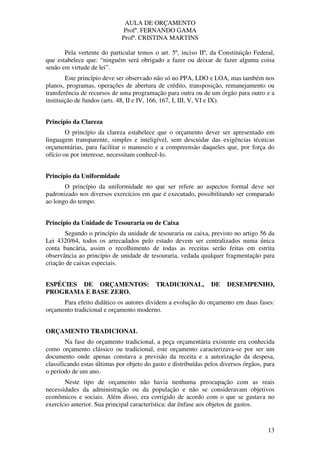 AULA DE ORÇAMENTO
Profº. FERNANDO GAMA
Profª. CRISTINA MARTINS
13
Pela vertente do particular temos o art. 5º, inciso IIº, da Constituição Federal,
que estabelece que: “ninguém será obrigado a fazer ou deixar de fazer alguma coisa
senão em virtude de lei”.
Este princípio deve ser observado não só no PPA, LDO e LOA, mas também nos
planos, programas, operações de abertura de crédito, transposição, remanejamento ou
transferência de recursos de uma programação para outra ou de um órgão para outro e a
instituição de fundos (arts. 48, II e IV, 166, 167, I, III, V, VI e IX).
Princípio da Clareza
O princípio da clareza estabelece que o orçamento dever ser apresentado em
linguagem transparente, simples e inteligível, sem descuidar das exigências técnicas
orçamentárias, para facilitar o manuseio e a compreensão daqueles que, por força do
ofício ou por interesse, necessitam conhecê-lo.
Princípio da Uniformidade
O princípio da uniformidade no que ser refere ao aspectos formal deve ser
padronizado nos diversos exercícios em que é executado, possibilitando ser comparado
ao longo do tempo.
Princípio da Unidade de Tesouraria ou de Caixa
Segundo o princípio da unidade de tesouraria ou caixa, previsto no artigo 56 da
Lei 4320/64, todos os arrecadados pelo estado devem ser centralizados numa única
conta bancária, assim o recolhimento de todas as receitas serão feitas em estrita
observância ao princípio de unidade de tesouraria, vedada qualquer fragmentação para
criação de caixas especiais.
ESPÉCIES DE ORÇAMENTOS: TRADICIONAL, DE DESEMPENHO,
PROGRAMA E BASE ZERO.
Para efeito didático os autores dividem a evolução do orçamento em duas fases:
orçamento tradicional e orçamento moderno.
ORÇAMENTO TRADICIONAL
Na fase do orçamento tradicional, a peça orçamentária existente era conhecida
como orçamento clássico ou tradicional, este orçamento caracterizava-se por ser um
documento onde apenas constava a previsão da receita e a autorização da despesa,
classificando estas últimas por objeto do gasto e distribuídas pelos diversos órgãos, para
o período de um ano.
Neste tipo de orçamento não havia nenhuma preocupação com as reais
necessidades da administração ou da população e não se consideravam objetivos
econômicos e sociais. Além disso, era corrigido de acordo com o que se gastava no
exercício anterior. Sua principal característica: dar ênfase aos objetos de gastos.
 
