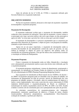 AULA DE ORÇAMENTO
Profº. FERNANDO GAMA
Profª. CRISTINA MARTINS
14
Antes do advento da Lei nº 4.320, de 17/3/64, o orçamento utilizado pelo
Governo Federal era o orçamento tradicional.
ORÇAMENTO MODERNO
Na fase do orçamento moderno, destacam-se dois tipos de orçamento: orçamento
de desempenho e orçamento-programa.
Orçamento De Desempenho
O orçamento tradicional evoluiu para o orçamento de desempenho, também
conhecido como orçamento de realizações. Neste tipo de orçamento, o gestor começa a
se preocupar com o que o governo realiza e não com o que compra, ou seja, preocupa-se
agora em saber “as coisas que o governo faz e não as coisas que o governo compra”.
O orçamento de desempenho é o processo orçamentário que se caracteriza por
apresentar duas dimensões do orçamento: o objeto de gasto e um programa de trabalho,
contendo as ações desenvolvidas.
Apesar de ser um passo importante, o orçamento de desempenho ainda se
encontra desvinculado de um planejamento central das ações do governo, ou seja,
embora já interligue os objetos de gastos aos objetivos, não poderia, ainda, ser
considerado um orçamento-programa, visto que lhe faltava uma característica essencial:
a vinculação ao Sistema de Planejamento.
Orçamento-Programa
Como o orçamento de desempenho ainda era falho, faltando-lhe a vinculação
com o planejamento governamental, partiu-se para uma técnica mais elaborada, que foi
o orçamento-programa.
O orçamento-programa originalmente, sistema de planejamento, programação e
orçamentação, foi introduzido nos Estados Unidos da América, no final da década de
50, sob a denominação de PPBS (Planning Programning Budgeting System).
Este orçamento foi introduzido no Brasil através da Lei 4320/64 e do decreto –
lei 200/67. O orçamento–programa pode ser entendido como um plano de trabalho, um
instrumento de planejamento da ação do governo, através da identificação dos seus
programas de trabalho, projetos e atividades, além do estabelecimento de objetivos e
metas a serem implementados, bem como a previsão dos custos relacionados.A CF/88
implantou definitivamente o orçamento-programa no Brasil, ao estabelecer a
normatização da matéria orçamentária através do PPA, da LDO e da LOA, ficando
evidente o extremo zelo do constituinte para com o planejamento das ações do governo.
As principais características do orçamento-programa são: integração,
planejamento, orçamento; quantificação de objetivos e fixação de metas; relações
insumo-produto; alternativas programáticas; acompanhamento físico-financeiro;
avaliação de resultados; e gerência por objetivos.
Orçamento Base Zero
 
