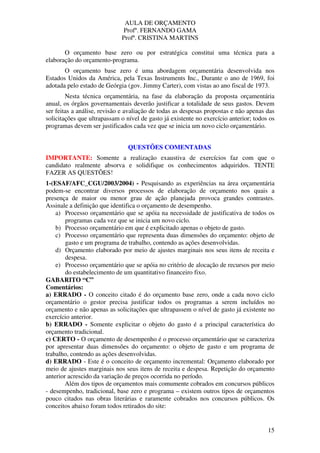 AULA DE ORÇAMENTO
Profº. FERNANDO GAMA
Profª. CRISTINA MARTINS
15
O orçamento base zero ou por estratégica constitui uma técnica para a
elaboração do orçamento-programa.
O orçamento base zero é uma abordagem orçamentária desenvolvida nos
Estados Unidos da América, pela Texas Instruments Inc., Durante o ano de 1969, foi
adotada pelo estado de Geórgia (gov. Jimmy Carter), com vistas ao ano fiscal de 1973.
Nesta técnica orçamentária, na fase da elaboração da proposta orçamentária
anual, os órgãos governamentais deverão justificar a totalidade de seus gastos. Devem
ser feitas a análise, revisão e avaliação de todas as despesas propostas e não apenas das
solicitações que ultrapassam o nível de gasto já existente no exercício anterior; todos os
programas devem ser justificados cada vez que se inicia um novo ciclo orçamentário.
QUESTÕES COMENTADAS
IMPORTANTE: Somente a realização exaustiva de exercícios faz com que o
candidato realmente absorva e solidifique os conhecimentos adquiridos. TENTE
FAZER AS QUESTÕES!
1-(ESAF/AFC_CGU/2003/2004) - Pesquisando as experiências na área orçamentária
podem-se encontrar diversos processos de elaboração de orçamento nos quais a
presença de maior ou menor grau de ação planejada provoca grandes contrastes.
Assinale a definição que identifica o orçamento de desempenho.
a) Processo orçamentário que se apóia na necessidade de justificativa de todos os
programas cada vez que se inicia um novo ciclo.
b) Processo orçamentário em que é explicitado apenas o objeto de gasto.
c) Processo orçamentário que representa duas dimensões do orçamento: objeto de
gasto e um programa de trabalho, contendo as ações desenvolvidas.
d) Orçamento elaborado por meio de ajustes marginais nos seus itens de receita e
despesa.
e) Processo orçamentário que se apóia no critério de alocação de recursos por meio
do estabelecimento de um quantitativo financeiro fixo.
GABARITO “C”
Comentários:
a) ERRADO - O conceito citado é do orçamento base zero, onde a cada novo ciclo
orçamentário o gestor precisa justificar todos os programas a serem incluídos no
orçamento e não apenas as solicitações que ultrapassem o nível de gasto já existente no
exercício anterior.
b) ERRADO - Somente explicitar o objeto do gasto é a principal característica do
orçamento tradicional.
c) CERTO - O orçamento de desempenho é o processo orçamentário que se caracteriza
por apresentar duas dimensões do orçamento: o objeto de gasto e um programa de
trabalho, contendo as ações desenvolvidas.
d) ERRADO - Este é o conceito de orçamento incremental: Orçamento elaborado por
meio de ajustes marginais nos seus itens de receita e despesa. Repetição do orçamento
anterior acrescido da variação de preços ocorrida no período.
Além dos tipos de orçamentos mais comumente cobrados em concursos públicos
- desempenho, tradicional, base zero e programa – existem outros tipos de orçamentos
pouco citados nas obras literárias e raramente cobrados nos concursos públicos. Os
conceitos abaixo foram todos retirados do site:
 