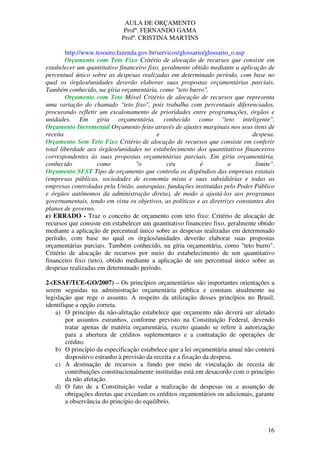 AULA DE ORÇAMENTO
Profº. FERNANDO GAMA
Profª. CRISTINA MARTINS
16
http://www.tesouro.fazenda.gov.br/servicos/glossario/glossario_o.asp
Orçamento com Teto Fixo Critério de alocação de recursos que consiste em
estabelecer um quantitativo financeiro fixo, geralmente obtido mediante a aplicação de
percentual único sobre as despesas realizadas em determinado período, com base no
qual os órgãos/unidades deverão elaborar suas propostas orçamentárias parciais.
Também conhecido, na gíria orçamentária, como "teto burro".
Orçamento com Teto Móvel Critério de alocação de recursos que representa
uma variação do chamado "teto fixo", pois trabalha com percentuais diferenciados,
procurando refletir um escalonamento de prioridades entre programações, órgãos e
unidades. Em gíria orçamentária, conhecido como "teto inteligente".
Orçamento Incremental Orçamento feito através de ajustes marginais nos seus itens de
receita e despesa.
Orçamento Sem Teto Fixo Critério de alocação de recursos que consiste em conferir
total liberdade aos órgãos/unidades no estabelecimento dos quantitativos financeiros
correspondentes às suas propostas orçamentárias parciais. Em gíria orçamentária,
conhecido como "o céu é o limite".
Orçamento SEST Tipo de orçamento que controla os dispêndios das empresas estatais
(empresas públicas, sociedades de economia mista e suas subsidiárias e todas as
empresas controladas pela União, autarquias, fundações instituídas pelo Poder Público
e órgãos autônomos da administração direta), de modo a ajustá-los aos programas
governamentais, tendo em vista os objetivos, as políticas e as diretrizes constantes dos
planos de governo.
e) ERRADO - Traz o conceito de orçamento com teto fixo: Critério de alocação de
recursos que consiste em estabelecer um quantitativo financeiro fixo, geralmente obtido
mediante a aplicação de percentual único sobre as despesas realizadas em determinado
período, com base no qual os órgãos/unidades deverão elaborar suas propostas
orçamentárias parciais. Também conhecido, na gíria orçamentária, como "teto burro".
Critério de alocação de recursos por meio do estabelecimento de um quantitativo
financeiro fixo (teto), obtido mediante a aplicação de um percentual único sobre as
despesas realizadas em determinado período.
2-(ESAF/TCE-GO/2007) – Os princípios orçamentários são importantes orientações a
serem seguidas na administração orçamentária pública e constam atualmente na
legislação que rege o assunto. A respeito da utilização desses princípios no Brasil,
identifique a opção correta.
a) O princípio da não-afetação estabelece que orçamento não deverá ser afetado
por assuntos estranhos, conforme previsto na Constituição Federal, devendo
tratar apenas de matéria orçamentária, exceto quando se refere à autorização
para a abertura de créditos suplementares e a contratação de operações de
crédito.
b) O princípio da especificação estabelece que a lei orçamentária anual não conterá
dispositivo estranho à previsão da receita e a fixação da despesa.
c) A destinação de recursos a fundo por meio de vinculação de receita de
contribuições constitucionalmente instituídas está em desacordo com o princípio
da não afetação.
d) O fato de a Constituição vedar a realização de despesas ou a assunção de
obrigações diretas que excedam os créditos orçamentários ou adicionais, garante
a observância do princípio do equilíbrio.
 