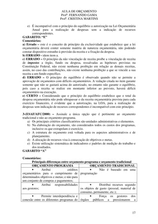 AULA DE ORÇAMENTO
Profº. FERNANDO GAMA
Profª. CRISTINA MARTINS
17
e) É incompatível com o princípio do equilíbrio a autorização na Lei Orçamentária
Anual para a realização de despesas sem a indicação de recursos
correspondentes.
GABARITO: “E”
Comentários:
a) Errado – este é o conceito de princípio da exclusividade que estabelece que a lei
orçamentária deverá conter somente matéria de natureza orçamentária, não podendo
constar dispositivo estranho à previsão da receita e a fixação da despesa.
b) ERRADO - idem item a.
c) ERRADO – O princípio da não vinculação de receita proíbe a vinculação de receita
de impostos a órgão, fundo ou despesa, ressalvadas as hipóteses previstas na
Constituição Federal, não existe nenhuma proibição em relação as demais receitas,
assim, no caso das contribuições, não existe nenhuma proibição a que se vincule a sua
receita a um fundo específico.
d) ERRADO – O princípio do equilíbrio é observado quando não se permite a
aprovação de orçamentos com déficits orçamentários. A vedação citada no item garante
somente que não se gastará acima do autorizado, no entanto não garante o equilíbrio,
pois caso a receita se realize em montante inferior ao previsto, haverá déficit
orçamentário na execução.
e) CERTO – Considerando que o princípio do equilíbrio estabelece que o total da
despesa orçamentária não pode ultrapassar o da receita orçamentária prevista para cada
exercício financeiro, é evidente que a autorização, na LOA, para a realização de
despesas sem indicação de recursos correspondentes é incompatível com este princípio.
3-(ESAF/AFC/2000) – Assinale a única opção que é pertinente ao orçamento
tradicional e não ao orçamento-programa.
a) Os principais critérios classificatórios são unidades administrativas e elementos.
b) Na elaboração do orçamento, são considerados todos os custos dos programas,
inclusive os que extrapolam o exercício.
c) A estrutura do orçamento está voltada para os aspectos administrativos e de
planejamento.
d) A alocação de recursos visa à consecução de objetivos e metas.
e) Existe utilização sistemática de indicadores e padrões de medição do trabalho e
dos resultados.
GABARITO “A”
Comentários:
Principais diferenças entre orçamento programa e orçamento tradicional
ORÇAMENTO PROGRAMA ORÇAMENTO TRADICIONAL
• Atribui créditos
orçamentários para o cumprimento de
determinados objetivos e metas; e não para
um conjunto de compras e pagamentos;
• Não é baseado em uma
programação
• Atribui responsabilidades
aos gestores;
• Distribui recursos segundo
os objetos de gasto (pessoal, material de
consumo, permanente, etc.);
• Permite interdependência e
conexão entre os diferentes programas do
• Força os gestores dos
órgãos públicos a pressionarem a
 