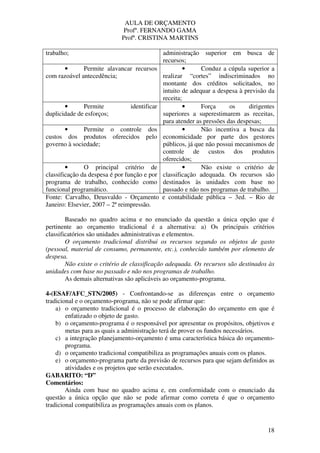 AULA DE ORÇAMENTO
Profº. FERNANDO GAMA
Profª. CRISTINA MARTINS
18
trabalho; administração superior em busca de
recursos;
• Permite alavancar recursos
com razoável antecedência;
• Conduz a cúpula superior a
realizar “cortes” indiscriminados no
montante dos créditos solicitados, no
intuito de adequar a despesa à previsão da
receita;
• Permite identificar
duplicidade de esforços;
• Força os dirigentes
superiores a superestimarem as receitas,
para atender as pressões das despesas;
• Permite o controle dos
custos dos produtos oferecidos pelo
governo à sociedade;
• Não incentiva a busca da
economicidade por parte dos gestores
públicos, já que não possui mecanismos de
controle de custos dos produtos
oferecidos;
• O principal critério de
classificação da despesa é por função e por
programa de trabalho, conhecido como
funcional programático.
• Não existe o critério de
classificação adequada. Os recursos são
destinados às unidades com base no
passado e não nos programas de trabalho.
Fonte: Carvalho, Deusvaldo - Orçamento e contabilidade pública – 3ed. – Rio de
Janeiro: Elsevier, 2007 – 2ª reimpressão.
Baseado no quadro acima e no enunciado da questão a única opção que é
pertinente ao orçamento tradicional é a alternativa: a) Os principais critérios
classificatórios são unidades administrativas e elementos.
O orçamento tradicional distribui os recursos segundo os objetos de gasto
(pessoal, material de consumo, permanente, etc.), conhecido também por elemento de
despesa.
Não existe o critério de classificação adequada. Os recursos são destinados às
unidades com base no passado e não nos programas de trabalho.
As demais alternativas são aplicáveis ao orçamento-programa.
4-(ESAF/AFC_STN/2005) - Confrontando-se as diferenças entre o orçamento
tradicional e o orçamento-programa, não se pode afirmar que:
a) o orçamento tradicional é o processo de elaboração do orçamento em que é
enfatizado o objeto de gasto.
b) o orçamento-programa é o responsável por apresentar os propósitos, objetivos e
metas para as quais a administração terá de prover os fundos necessários.
c) a integração planejamento-orçamento é uma característica básica do orçamento-
programa.
d) o orçamento tradicional compatibiliza as programações anuais com os planos.
e) o orçamento-programa parte da previsão de recursos para que sejam definidos as
atividades e os projetos que serão executados.
GABARITO: “D”
Comentários:
Ainda com base no quadro acima e, em conformidade com o enunciado da
questão a única opção que não se pode afirmar como correta é que o orçamento
tradicional compatibiliza as programações anuais com os planos.
 