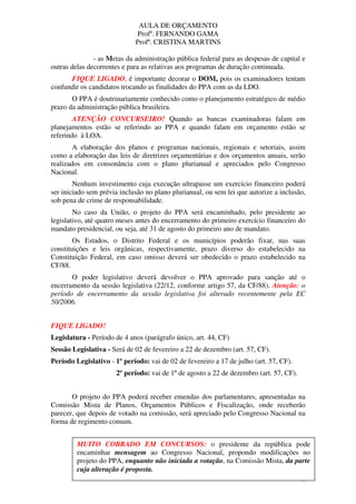 AULA DE ORÇAMENTO
Profº. FERNANDO GAMA
Profª. CRISTINA MARTINS
2
- as Metas da administração pública federal para as despesas de capital e
outras delas decorrentes e para as relativas aos programas de duração continuada.
FIQUE LIGADO, é importante decorar o DOM, pois os examinadores tentam
confundir os candidatos trocando as finalidades do PPA com as da LDO.
O PPA é doutrinariamente conhecido como o planejamento estratégico de médio
prazo da administração pública brasileira.
ATENÇÃO CONCURSEIRO! Quando as bancas examinadoras falam em
planejamentos estão se referindo ao PPA e quando falam em orçamento estão se
referindo à LOA.
A elaboração dos planos e programas nacionais, regionais e setoriais, assim
como a elaboração das leis de diretrizes orçamentárias e dos orçamentos anuais, serão
realizados em consonância com o plano plurianual e apreciados pelo Congresso
Nacional.
Nenhum investimento cuja execução ultrapasse um exercício financeiro poderá
ser iniciado sem prévia inclusão no plano plurianual, ou sem lei que autorize a inclusão,
sob pena de crime de responsabilidade.
No caso da União, o projeto do PPA será encaminhado, pelo presidente ao
legislativo, até quatro meses antes do encerramento do primeiro exercício financeiro do
mandato presidencial, ou seja, até 31 de agosto do primeiro ano de mandato.
Os Estados, o Distrito Federal e os municípios poderão fixar, nas suas
constituições e leis orgânicas, respectivamente, prazo diverso do estabelecido na
Constituição Federal, em caso omisso deverá ser obedecido o prazo estabelecido na
CF/88.
O poder legislativo deverá devolver o PPA aprovado para sanção até o
encerramento da sessão legislativa (22/12, conforme artigo 57, da CF/88). Atenção: o
período de encerramento da sessão legislativa foi alterado recentemente pela EC
50/2006.
FIQUE LIGADO!
Legislatura - Período de 4 anos (parágrafo único, art. 44, CF)
Sessão Legislativa - Será de 02 de fevereiro a 22 de dezembro (art. 57, CF).
Período Legislativo - 1º período: vai de 02 de fevereiro a 17 de julho (art. 57, CF).
2º período: vai de 1º de agosto a 22 de dezembro (art. 57, CF).
O projeto do PPA poderá receber emendas dos parlamentares, apresentadas na
Comissão Mista de Planos, Orçamentos Públicos e Fiscalização, onde receberão
parecer, que depois de votado na comissão, será apreciado pelo Congresso Nacional na
forma de regimento comum.
MUITO COBRADO EM CONCURSOS: o presidente da república pode
encaminhar mensagem ao Congresso Nacional, propondo modificações no
projeto do PPA, enquanto não iniciada a votação, na Comissão Mista, da parte
cuja alteração é proposta.
 