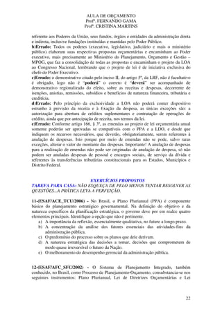 AULA DE ORÇAMENTO
Profº. FERNANDO GAMA
Profª. CRISTINA MARTINS
22
referente aos Poderes da União, seus fundos, órgãos e entidades da administração direta
e indireta, inclusive fundações instituídas e mantidas pelo Poder Público.
b)Errado: Todos os poderes (executivo, legislativo, judiciário e mais o ministério
público) elaboram suas respectivas propostas orçamentárias e encaminham ao Poder
executivo, mais precisamente ao Ministério do Planejamento, Orçamento e Gestão –
MPOG, que faz a consolidação de todas as propostas e encaminham o projeto da LOA
ao Congresso Nacional, lembrando que o projeto de lei é de iniciativa exclusiva do
chefe do Poder Executivo.
c)Errado: o demonstrativo citado pelo inciso II, do artigo 5º, da LRF, não é facultativo
é obrigado, logo não é “poderá” o correto é “deverá” ser acompanhado de
demonstrativo regionalizado do efeito, sobre as receitas e despesas, decorrente de
isenções, anistias, remissões, subsídios e benefícios de natureza financeira, tributária e
creditícia.
d)Errado: Pelo princípio da exclusividade a LOA não poderá conter dispositivo
estranho à previsão da receita e à fixação da despesa, as únicas exceções são: a
autorização para abertura de créditos suplementares e contratação de operações de
crédito, ainda que por antecipação de receita, nos termos da lei.
e)Errado: Conforme artigo 166, § 3º, as emendas ao projeto de lei orçamentária anual
somente poderão ser aprovadas se compatíveis com o PPA e a LDO, e desde que
indiquem os recursos necessários, que deverão, obrigatoriamente, serem referentes à
anulação de despesas. Isto porque por meio de emendas não se pode, salvo raras
exceções, alterar o valor do montante das despesas. Importante! A anulação de despesas
para a realização de emendas não pode ser originadas de anulação de despesa, só não
podem ser anuladas despesas de pessoal e encargos sociais, de serviço da dívida e
referentes às transferências tributárias constitucionais para os Estados, Municípios e
Distrito Federal.
EXERCÍCIOS PROPOSTOS
TAREFA PARA CASA: NÃO ESQUEÇA DE PELO MENOS TENTAR RESOLVER AS
QUESTÕES...A PRÁTICA LEVA A PERFEIÇÃO.
11-(ESAF/ACE_TCU/2006) - No Brasil, o Plano Plurianual (PPA) é componente
básico do planejamento estratégico governamental. Na definição do objetivo e da
natureza específicos da planificação estratégica, o governo deve por em realce quatro
elementos principais. Identifique a opção que não é pertinente.
a) A importância da reflexão, essencialmente qualitativa, no futuro a longo prazo.
b) A concentração da análise dos fatores essenciais das atividades-fins da
administração pública.
c) O predomínio do processo sobre os planos que dele derivam.
d) A natureza estratégica das decisões a tomar, decisões que comprometem de
modo quase irreversível o futuro da Nação.
e) O melhoramento do desempenho gerencial da administração pública.
12-(ESAF/AFC_SFC/2002) - O Sistema de Planejamento Integrado, também
conhecido, no Brasil, como Processo de Planejamento-Orçamento, consubstancia-se nos
seguintes instrumentos: Plano Plurianual, Lei de Diretrizes Orçamentárias e Lei
 