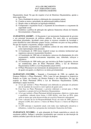 AULA DE ORÇAMENTO
Profº. FERNANDO GAMA
Profª. CRISTINA MARTINS
23
Orçamentária Anual. No que diz respeito à Lei de Diretrizes Orçamentárias, aponte a
única opção falsa.
a) Tem a finalidade de nortear a elaboração dos orçamentos anuais.
b) Contém as metas e prioridades da administração pública federal.
c) Dispõe sobre as alterações na legislação tributária.
d) Compreende o orçamento fiscal, o orçamento de investimento e o orçamento da
seguridade social.
e) Estabelece a política de aplicação das agências financeiras oficiais de fomento.
Governamentais e financeiras.
13-(ESAF/TCE_GO/2007) – O Orçamento é um instrumento fundamental de governo
e seu principal documento de políticas públicas. Por meio dele, os governantes
selecionam prioridades, decidindo como gastar os recursos extraídos da sociedade e
como distribuí-los entre diferentes grupos sociais, conforme seu peso ou força política.
No que diz respeito a orçamento, indique a opção falsa.
a) Nas decisões orçamentárias, os problemas centrais de uma ordem democrática
como representação estão presentes.
b) A Constituição de 1988 trouxe inegável avanço na estrutura institucional que
organizou o processo orçamentário brasileiro.
c) A Constituição de 1988 não só introduziu o processo de planejamento do ciclo
orçamentário, medida tecnicamente importante, mas, sobretudo, reforçou o
legislativo.
d) A Constituição de 1988 indica que, por iniciativa do Poder Legislativo, devem
ser estabelecidas além do Plano Plurianual (PPA), a Lei de Diretrizes
Orçamentárias (LDO) e a Lei Orçamentária anual (LOA).
e) O Plano Plurianual é um instrumento de planejamento no qual são apresentadas,
de quatro em quatro, os objetivos e as metas governamentais.
14-(ESAF/AFC_CGU/2006) – Segundo a Constituição de 1988, no capítulo das
Finanças Públicas, o Plano Plurianual - PPA é uma Lei que abrangerá os respectivos
Poderes na União, nos Estados, no Distrito Federal e nos Municípios. No que diz
respeito ao Plano Plurianual (PPA) e Lei de Diretrizes Orçamentárias (LDO),
identifique a opção incorreta.
a) A Lei que instituir o Plano Plurianual será elaborada no princípio do primeiro
ano do mandato do executivo e terá vigência de quatro anos.
b) Com base no Plano Plurianual, o governo elaborará e enviará para o Poder
Legislativo o projeto de Lei de Diretrizes Orçamentárias.
c) A Lei que instituir o Plano Plurianual definirá programas, objetivos e metas para
o quadriênio, cabendo desta forma, à LDO definir, com base no PPA, quais
serão as metas que serão desenvolvidas no exercício financeiro subseqüente.
d) Com o advento da Lei de Responsabilidade Fiscal, em maio de 2000, passou a
integrar à LDO, dois anexos: o Anexo de Metas Fiscais e o Anexo de Objetivos
Fiscais.
e) A LDO antecipa o orçamento anual, com todas suas implicações alocativas e
tributárias, e ainda fixa o programa das instituições financeiras da União.
15-(ESAF/ACE_TCU/2002) - A ação planejada do Estado materializa-se através do
orçamento público. Indique o princípio orçamentário que consiste na não-inserção de
matéria estranha à previsão da receita e à fixação da despesa.
 