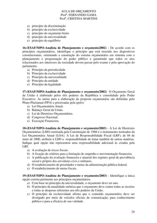 AULA DE ORÇAMENTO
Profº. FERNANDO GAMA
Profª. CRISTINA MARTINS
24
a) princípio da discriminação
b) princípio da exclusividade
c) princípio do orçamento bruto
d) princípio da universalidade
e) princípio do equilíbrio
16-(ESAF/MPO-Analista de Planejamento e orçamento2002) - De acordo com os
princípios orçamentários, identifique o princípio que está inserido nos dispositivos
constitucionais, orientando a construção do sistema orçamentário em sintonia com o
planejamento e programação do poder público e garantindo que todos os atos
relacionados aos interesses da sociedade devem passar pelo exame e pela aprovação do
parlamento.
a) Princípio da periodicidade
b) Princípio da exclusividade
c) Princípio da universalidade
d) Princípio da unidade
e) Princípio da legalidade
17-(ESAF/MPO-Analista de Planejamento e orçamento/2002) O Orçamento Geral
da União é elaborado pelos três poderes da República e consolidado pelo Poder
Executivo. As metas para a elaboração da proposta orçamentária são definidas pelo
Plano Plurianual (PPA) e priorizadas pela (pelo):
a) Lei Orçamentária Anual.
b) Balanço Geral da União.
c) Lei de Diretrizes Orçamentárias.
d) Congresso Nacional.
e) Execução Financeira.
18-(ESAF/MPO-Analista de Planejamento e orçamento/2003) - A Lei de Diretrizes
Orçamentárias (LDO) instituída pela Constituição de 1988 é o instrumento norteador da
Lei Orçamentária Anual (LOA). A Lei de Responsabilidade Fiscal (LRF), de 04 de
maio de 2000, atribuiu à LDO a responsabilidade de tratar também de outras matérias.
Indique qual opção não representou uma responsabilidade adicional às criadas pela
LRF.
a) A avaliação de riscos fiscais.
b) A fixação de critérios para a limitação de empenho e movimentação financeira.
c) A publicação da avaliação financeira e atuarial dos regimes geral de previdência
social e próprio dos servidores civis e militares.
d) O estabelecimento de prioridades e metas da administração pública federal.
e) O estabelecimento de metas fiscais.
19-(ESAF/MPO-Analista de Planejamento e orçamento/2003) - Identifique a única
opção correta pertinente aos princípios orçamentários.
a) Com base no princípio da universalidade, o orçamento deve ser uno.
b) O princípio da anualidade enfatiza que o orçamento deve conter todas as receitas
e todas as despesas referentes aos três poderes da União.
c) O princípio da exclusividade afirma que o conteúdo orçamentário deve ser
divulgado por meio de veículos oficiais de comunicação, para conhecimento
público e para a eficácia de sua validade.
 