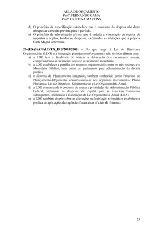 AULA DE ORÇAMENTO
Profº. FERNANDO GAMA
Profª. CRISTINA MARTINS
25
d) O princípio da especificação estabelece que o montante da despesa não deve
ultrapassar a receita prevista para o período.
e) O princípio da não-afetação afirma que é vedada a vinculação de receita de
impostos a órgãos, fundos ou despesas, excetuadas as afetações que a própria
Carta Magna determina.
20-(ESAF/ANALISTA_IRB/2005/2006) - No que tange à Lei de Diretrizes
Orçamentárias (LDO) e a integração planejamento/orçamento, não se pode afirmar que:
a) a LDO tem a finalidade de nortear a elaboração dos orçamentos anuais,
compreendendo o orçamento social e o orçamento monetário.
b) a LDO estabelece a partilha dos recursos orçamentários entre os três poderes e o
Ministério Público, bem como os parâmetros para administração da dívida
pública.
c) o Sistema de Planejamento Integrado, também conhecido como Processo de
Planejamento-Orçamento, consubstancia-se nos seguintes instrumentos: Plano
Plurianual, Lei de Diretrizes Orçamentárias e Lei Orçamentária Anual.
d) a LDO compreende o conjunto de metas e prioridades da Administração Pública
Federal, incluindo as despesas de capital para o exercício financeiro
subseqüente, orientando a elaboração da Lei Orçamentária Anual (LOA).
e) a LDO também dispõe sobre as alterações na legislação tributária e estabelece a
política de aplicações das agências financeiras oficiais de fomento.
 