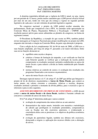 AULA DE ORÇAMENTO
Profº. FERNANDO GAMA
Profª. CRISTINA MARTINS
4
A doutrina majoritária defende que a vigência da LDO é anual, ou seja, vigora
por um período de 12 meses, porém muitos entendem que a LDO possui eficácia formal
por mais de um ano, tendo em vista que ela começa a vigorar no segundo período
legislativo de cada ano e vai até o término do período legislativo seguinte.
No congresso nacional, o projeto da LDO poderá receber emendas dos
parlamentares, desde que compatíveis com o PPA. As emendas serão apresentadas na
Comissão Mista de Planos, Orçamentos Públicos e Fiscalização – CMPOF, onde
receberão parecer prévio para serem submetidas ao plenário do congresso, na forma de
regimento comum.
O Presidente da República, a exemplo do que ocorre no PPA, também poderá
enviar mensagem ao Congresso Nacional para propor modificações no projeto da LDO,
enquanto não iniciada a votação na Comissão Mista, da parte cuja alteração é proposta.
Com a edição da Lei complementar 101 de 04 de maio de 2000, a LDO teve a
suas funções ampliadas, por força do artigo 4º, passando a ter maior relevância. Entre
suas novas funções destacam-se:
equilíbrio entre receita e despesa;
critérios e formas de limitação de empenho, a ser verificado no final de
cada bimestre quando se verificar que a realização da receita poderá
comprometer os resultados nominal e primário estabelecidos no anexo de
metas fiscais e para reduzir a dívida ao limite estabelecido pelo Senado
Federal;
normas relativas ao controle de custos e à avaliação dos resultados dos
programas financiados com recursos orçamentários;
anexo de metas fiscais e de riscos.
Destaque especial merece o § 1º, do artigo 4º, da LRF que define que Integrará o
projeto de lei de diretrizes orçamentárias o Anexo de Metas Fiscais, que conterá as
metas anuais, em valores correntes e constantes, relativas a receitas, despesas,
resultados nominal e primário e montante da dívida pública, para o exercício a que se
referirem e para os dois seguintes.
ASSUNTO RECORRENTE EM PROVAS DE CONCURSOS: a LDO deverá
conter o anexo de metas fiscais e de riscos fiscais, também é bastante cobrado em
concursos o conteúdo do anexo de metas fiscais.
O § 2º do artigo 4º determina ainda que o anexo conterá:
avaliação do cumprimento das metas relativas ao ano anterior;
demonstrativo das metas anuais, instruído com memória e metodologia
de cálculo que justifiquem os resultados pretendidos, comparando-as
com as fixadas nos três exercícios anteriores, e evidenciando a
consistência delas com as premissas e os objetivos da política econômica
nacional;
evolução do patrimônio líquido, também nos últimos três exercícios,
destacando a origem e a aplicação dos recursos obtidos com a alienação
de ativos;
 