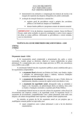 AULA DE ORÇAMENTO
Profº. FERNANDO GAMA
Profª. CRISTINA MARTINS
5
demonstrativo da estimativa e compensação da renúncia de receita e da
margem de expansão das despesas obrigatórias de caráter continuado.
avaliação da situação financeira e atuarial dos:
• regimes geral de previdência social e próprio dos servidores
públicos e do Fundo de Amparo ao Trabalhador;
• demais fundos públicos e programas estatais de natureza atuarial;
VIGÊNCIA DA LEI DE DIRETRIZES ORÇAMENTÁRIAS – LDO
17/07/X1
17/07/X2
Orçamento Anual – LOA
A lei orçamentária anual compreende a programação das ações a serem
executadas, visando atingir as diretrizes, objetivos e metas estabelecidas no plano
plurianual. É o cumprimento ano a ano das etapas previstas no PPA, em consonância
com a LDO e com a LRF.
A constituição federal trata dos orçamentos públicos anuais estabelecendo que a
lei orçamentária compreenderá:
o orçamento fiscal referente aos Poderes da União, seus fundos, órgãos
e entidades da administração direta e indireta, inclusive fundações
instituídas e mantidas pelo Poder Público;
o orçamento de investimento das empresas em que a União, direta ou
indiretamente, detenha a maioria do capital social com direito a voto;
o orçamento da seguridade social, abrangendo todas as entidades e
órgãos a ela vinculados, da administração direta ou indireta, bem como
os fundos e fundações instituídos e mantidos pelo Poder Público.
A constituição federal inovou ao criar três esferas de orçamento: esfera fiscal, de
investimentos das empresas estatais e da seguridade social. O orçamento fiscal e o
orçamento de investimento, compatibilizados com o plano plurianual, terão entre suas
funções a de reduzir desigualdades inter-regionais, segundo critério populacional.
As emendas ao projeto de lei do orçamento anual ou aos projetos que o
modifiquem somente podem ser aprovadas caso:
sejam compatíveis com o plano plurianual e com a lei de diretrizes
orçamentárias;
IMPORTANTE! A lei de diretrizes orçamentárias conterá: Anexo de Riscos
Fiscais, onde serão avaliados os passivos contingentes e outros riscos capazes
de afetar as contas públicas, informando as providências a serem tomadas,
caso se concretizem.
 