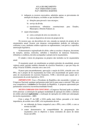 AULA DE ORÇAMENTO
Profº. FERNANDO GAMA
Profª. CRISTINA MARTINS
6
indiquem os recursos necessários, admitidos apenas os provenientes de
anulação de despesa, excluídas as que incidam sobre:
a) dotações para pessoal e seus encargos;
b) serviço da dívida;
c) transferências tributárias constitucionais para Estados,
Municípios e Distrito Federal; ou
sejam relacionadas:
a) com a correção de erros ou omissões; ou
b) com os dispositivos do texto do projeto de lei.
Os recursos que, em decorrência de veto, emenda ou rejeição do projeto de lei
orçamentária anual, ficarem sem despesas correspondentes poderão ser utilizados,
conforme o caso, mediante créditos especiais ou suplementares, com prévia e específica
autorização legislativa.
O demonstrativo regionalizado do efeito, sobre as receitas e despesas, decorrente
de isenções, anistias, remissões, subsídios e benefícios de naturezas financeiras,
tributárias e creditícia, deverão acompanhar o projeto da lei orçamentária.
É vedado o início de programas ou projetos não incluídos na lei orçamentária
anual.
O orçamento anual, em atendimento ao próprio princípio da anualidade, possui
vigência anual, período também chamado de exercício financeiro, e que por força do
artigo 34 da lei 4320/64, coincide com o ano civil.
O prazo para encaminhamento, aprovação e sanção da LOA, coincide com o do
PPA, isto é projeto de lei orçamentária da União será encaminhado até quatro meses
antes do encerramento do exercício financeiro, 31/08, e devolvido para sanção até o
encerramento da sessão legislativa, 22/12.
IMPORTANTE: Caso o Presidente da República não encaminhe o projeto ao
Congresso Nacional, qualquer parlamentar pode fazê-lo para sanar a omissão? Não, pois
essa competência é exclusiva do Presidente da República. A proposta apresentada por
parlamentar caracteriza inconstitucionalidade formal.
MUITO COBRADO EM CONCURSO: o Congresso Nacional pode na própria
LOA autorizar: a contratação de qualquer modalidade de operação de crédito; a abertura
de crédito adicional suplementar; a realização de operações de crédito por antecipação
da receita orçamentária – ARO.
Com o artigo 5º, da LRF, a LOA ganha mais ênfase, passando a ter maior
importância, de acordo com a LRF, a lei orçamentária deverá:
ser elaborada de forma compatível com o PPA, com a LDO, e com as
normas da LRF;
conter demonstrativo da compatibilidade da programação dos
orçamentos com os objetivos e metas constantes do anexo de metas
fiscais da LDO;
 