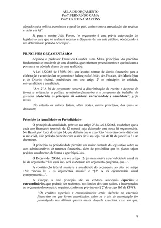AULA DE ORÇAMENTO
Profº. FERNANDO GAMA
Profª. CRISTINA MARTINS
8
adotados pela política econômica e geral do país, assim como a arrecadação das receitas
criadas em lei”.
Já para o mestre João Fortes, “o orçamento é uma prévia autorização do
legislativo para que se realizem receitas e despesas de um ente público, obedecendo a
um determinado período de tempo”.
PRINCÍPIOS ORÇAMENTÁRIOS
Segundo o professor Francisco Glauber Lima Mota, princípios são preceitos
fundamentais e imutáveis de uma doutrina, que orientam procedimentos e que indicam a
postura a ser adotada diante de uma realidade.
A Lei 4320/64 de 17/03/1964, que estatui normas de direito financeiro para a
elaboração e controle dos orçamentos e balanços da União, dos Estados, dos Municípios
e do Distrito federal, estabeleceu em seu artigo 2º os princípios de unidade,
universalidade e anualidade.
“Art. 2º A lei de orçamento conterá a discriminação da receita e despesa de
forma a evidenciar a política econômico-financeira e o programa de trabalho do
governo, obedecidos os princípios da unidade, universalidade e anualidade”, grifo
nosso.
No entanto os autores listam, além destes, outros princípios, dos quais se
destacam:
Princípio da Anualidade ou Periodicidade
O princípio da anualidade, previsto no artigo 2º da Lei 4320/64, estabelece que a
cada ano financeiro (período de 12 meses) seja elaborado uma nova lei orçamentária.
No Brasil, por força do artigo 34, que definiu que o exercício financeiro coincidirá com
o ano civil, este período coincide com o ano civil, ou seja, vai de 01 de janeiro a 31 de
dezembro.
O princípio da periodicidade permite um maior controle do legislativo sobre os
atos administrativos de natureza financeira, além de possibilitar que os planos sejam
revistos anualmente, de forma a aperfeiçoá-los.
O Decreto-lei 200/67, em seu artigo 16, já mencionava a periodicidade anual da
lei de orçamento: “Em cada ano, será elaborado um orçamento-programa, que...”.
A constituição federal manteve a anualidade do orçamento, ao citar no artigo
165: “inciso III - os orçamentos anuais” e “§5º A lei orçamentária anual
compreenderá:...”.
A exceção a este princípio são os créditos adicionais especiais e
extraordinários, que poderão ser reabertos, nos limites dos seus saldos, e incorporados
ao orçamento do exercício seguinte, conforme previsto no § 2º do artigo 167 da CF/88:
“Os créditos especiais e extraordinários terão vigência no exercício
financeiro em que forem autorizados, salvo se o ato de autorização for
promulgado nos últimos quatro meses daquele exercício, caso em que,
 