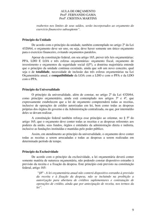 AULA DE ORÇAMENTO
Profº. FERNANDO GAMA
Profª. CRISTINA MARTINS
9
reabertos nos limites de seus saldos, serão incorporados ao orçamento do
exercício financeiro subseqüente”.
Princípio da Unidade
De acordo com o princípio da unidade, também contemplado no artigo 2º da Lei
4320/64, o orçamento deve ser uno, ou seja, deve haver somente um único orçamento
para o exercício financeiro, evitando orçamentos paralelos.
Apesar da constituição federal, em seu artigo 165, prever três leis orçamentárias:
PPA, LDO E LOA e três esferas orçamentárias: orçamento fiscal, orçamento de
investimento e orçamentos da seguridade social (§5º), a doutrina majoritária entende
que o princípio da unidade continua existindo, ainda que sob um novo conceito, qual
seja o de totalidade, necessidade de inclusão das três esferas orçamentárias na Lei
Orçamentária anual, e compatibilidade da LOA com a LDO e com o PPA e da LDO
com o PPA.
Princípio da Universalidade
O princípio da universalidade, além de constar, no artigo 2º da Lei 4320/64,
como princípio orçamentário, ainda está contemplado nos artigos 3º e 4º, que
expressamente estabelecem que a lei de orçamento compreenderá todas as receitas,
inclusive de operações de crédito autorizadas em lei, bem como todas as despesas
próprias dos órgãos do governo e da Administração centralizada, ou que, por intermédio
deles se devam realizar.
A constituição federal também reforça esse princípio ao orientar, no § 5º do
artigo 165, que o orçamento deve conter todas as receitas e as despesas referentes aos
poderes da união, seus fundos, órgãos e entidades da administração direta e indireta,
inclusive as fundações instituídas e mantidas pelo poder público.
Assim, em atendimento ao princípio da universalidade, o orçamento deve conter
todas as receitas a serem arrecadadas e todas as despesas a serem realizadas em
determinado período de tempo.
Princípio da Exclusividade
De acordo com o princípio da exclusividade, a lei orçamentária deverá conter
somente matéria de natureza orçamentária, não podendo constar dispositivo estranho à
previsão da receita e a fixação da despesa. Este princípio está previsto na constituição
federal, artigo 165:
“§8º - A lei orçamentária anual não conterá dispositivo estranho à previsão
da receita e à fixação da despesa, não se incluindo na proibição a
autorização para abertura de créditos suplementares e contratação de
operações de crédito, ainda que por antecipação de receita, nos termos da
lei”.
 