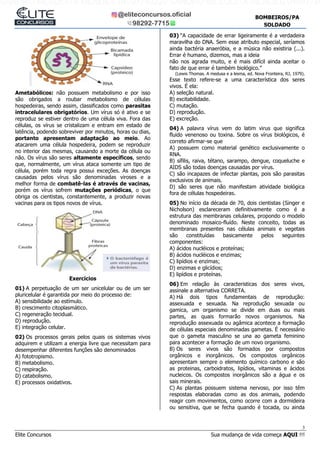 3
Elite Concursos Sua mudança de vida começa AQUI !!!
BOMBEIROS/PA
SOLDADO
Ametabólicos: não possuem metabolismo e por isso
são obrigados a roubar metabolismo de células
hospedeiras, sendo assim, classificados como parasitas
intracelulares obrigatórios. Um vírus só é ativo e se
reproduz se estiver dentro de uma célula viva. Fora das
células, os vírus se cristalizam e entram em estado de
latência, podendo sobreviver por minutos, horas ou dias,
portanto apresentam adaptação ao meio. Ao
atacarem uma célula hospedeira, podem se reproduzir
no interior das mesmas, causando a morte da célula ou
não. Os vírus são seres altamente específicos, sendo
que, normalmente, um vírus ataca somente um tipo de
célula, porém toda regra possui exceções. As doenças
causadas pelos vírus são denominadas viroses e a
melhor forma de combatê-las é através de vacinas,
porém os vírus sofrem mutações periódicas, o que
obriga os cientistas, constantemente, a produzir novas
vacinas para os tipos novos de vírus.
Exercícios
01) A perpetuação de um ser unicelular ou de um ser
pluricelular é garantida por meio do processo de:
A) sensibilidade ao estímulo.
B) crescimento citoplasmático.
C) regeneração tecidual.
D) reprodução.
E) integração celular.
02) Os processos gerais pelos quais os sistemas vivos
adquirem e utilizam a energia livre que necessitam para
desempenhar diferentes funções são denominados
A) fototropismo.
B) metabolismo.
C) respiração.
D) catabolismo.
E) processos oxidativos.
03) “A capacidade de errar ligeiramente é a verdadeira
maravilha do DNA. Sem esse atributo especial, seríamos
ainda bactéria anaeróbia, e a música não existiria (...).
Errar é humano, dizemos, mas a ideia
não nos agrada muito, e é mais difícil ainda aceitar o
fato de que errar é também biológico.”
(Lewis Thomas. A medusa e a lesma, ed. Nova Fronteira, RJ, 1979).
Esse texto refere-se a uma característica dos seres
vivos. É ela:
A) seleção natural.
B) excitabilidade.
C) mutação.
D) reprodução.
E) excreção.
04) A palavra vírus vem do latim virus que significa
fluido venenoso ou toxina. Sobre os vírus biológicos, é
correto afirmar-se que
A) possuem como material genético exclusivamente o
RNA.
B) sífilis, raiva, tétano, sarampo, dengue, coqueluche e
AIDS são todas doenças causadas por vírus.
C) são incapazes de infectar plantas, pois são parasitas
exclusivos de animais.
D) são seres que não manifestam atividade biológica
fora de células hospedeiras.
05) No início da década de 70, dois cientistas (Singer e
Nicholson) esclareceram definitivamente como é a
estrutura das membranas celulares, propondo o modelo
denominado mosaico-fluído. Neste conceito, todas as
membranas presentes nas células animais e vegetais
são constituídas basicamente pelos seguintes
componentes:
A) ácidos nucléicos e proteínas;
B) ácidos nucléicos e enzimas;
C) lipídios e enzimas;
D) enzimas e glicídios;
E) lipídios e proteínas.
06) Em relação às caracteristicas dos seres vivos,
assinale a alternativa CORRETA.
A) Há dois tipos fundamentais de reprodução:
assexuada e sexuada. Na reprodução sexuada ou
gamica, um organismo se divide em duas ou mais
partes, as quais formarão novos organismos. Na
reprodução assexuada ou agâmica acontece a formação
de células especiais denominadas gametas. É necessário
que o gameta masculino se una ao gameta feminino
para acontecer a formação de um novo organismo.
B) Os seres vivos são formados por compostos
orgânicos e inorgânicos. Os compostos orgânicos
apresentam sempre o elemento químico carbono e são
as proteinas, carboidratos, lipídios, vitaminas e ácidos
nucleicos. Os compostos inorgânicos são a água e os
sais minerais.
C) As plantas possuem sistema nervoso, por isso têm
respostas elaboradas como as dos animais, podendo
reagir com movimentos, como ocorre com a dormideira
ou sensitiva, que se fecha quando é tocada, ou ainda
SANDRO MESQUITA MENDES 04097740229 SANDRO MESQUITA MENDES 04097740
 