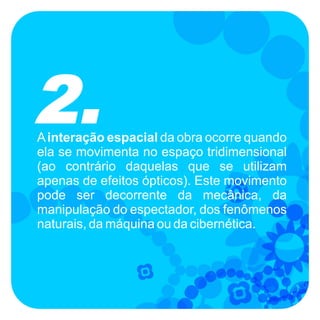 2.
A interação espacial da obra ocorre quando
ela se movimenta no espaço tridimensional
(ao contrário daquelas que se utilizam
apenas de efeitos ópticos). Este movimento
pode ser decorrente da mecânica, da
manipulação do espectador, dos fenômenos
naturais, da máquina ou da cibernética.
 